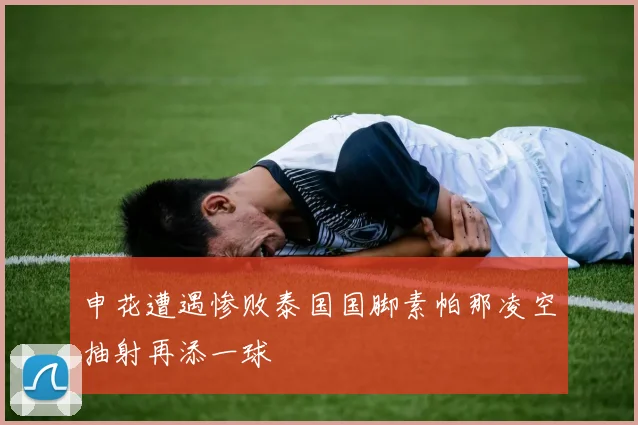 申花遭遇惨败泰国国脚素帕那凌空抽射再添一球