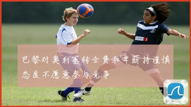 巴黎对奥利塞转会费和年薪持谨慎态度不愿意参与竞争