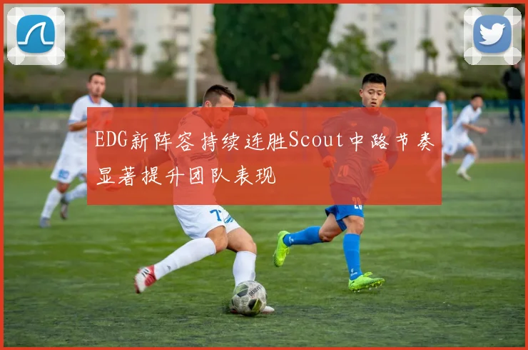 EDG新阵容持续连胜Scout中路节奏显著提升团队表现