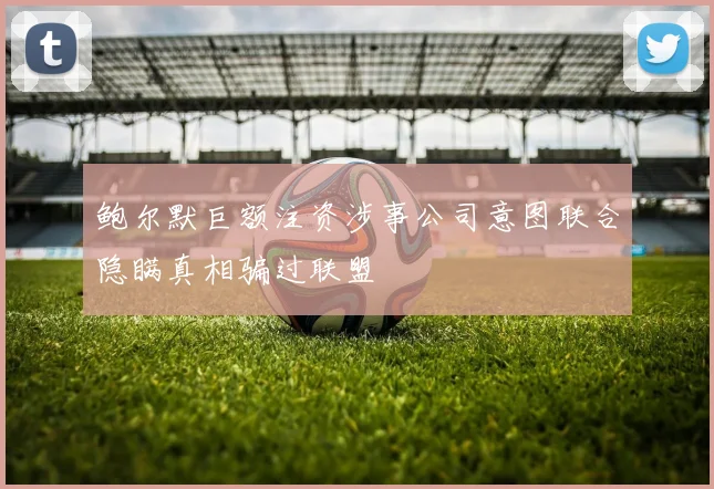 鲍尔默巨额注资涉事公司意图联合隐瞒真相骗过联盟