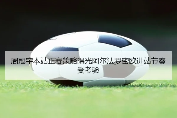 周冠宇本站正赛策略曝光阿尔法罗密欧进站节奏受考验